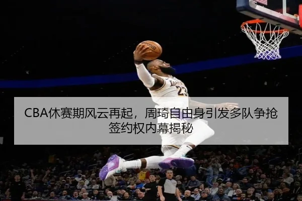 CBA休赛期风云再起，周琦自由身引发多队争抢签约权内幕揭秘