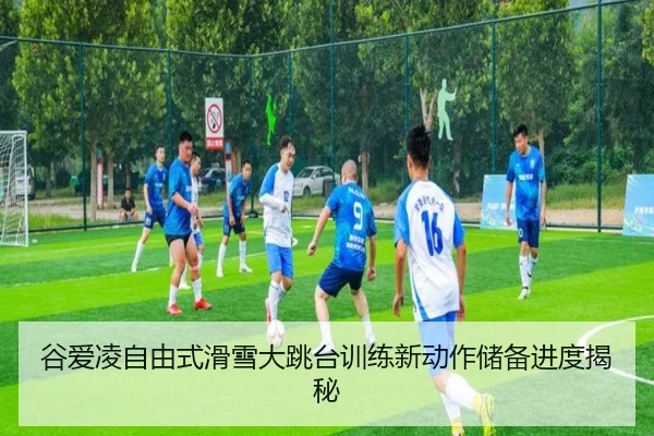 谷爱凌自由式滑雪大跳台训练新动作储备进度揭秘