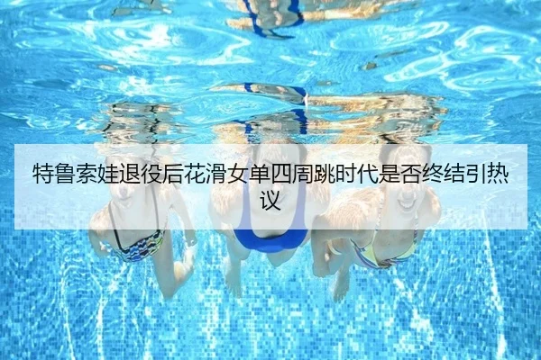 特鲁索娃退役后花滑女单四周跳时代是否终结引热议