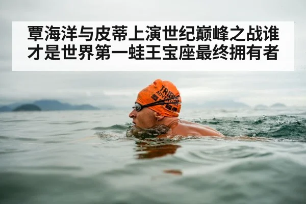 覃海洋与皮蒂上演世纪巅峰之战谁才是世界第一蛙王宝座最终拥有者
